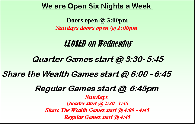 Text Box: We are Open Six Nights a Week 

Doors open @ 3:00pm
Sundays doors open @ 2:00pm 

CLOSED on WednesdayQuarter Games start @ 3:30- 5:45Share the Wealth Games start @ 6:00 - 6:45Regular Games start @  6:45pm 
Sundays 
Quarter start @ 2:30- 3:45
Share The Wealth Games start @ 4:00 - 4:45
Regular Games start @ 4:45