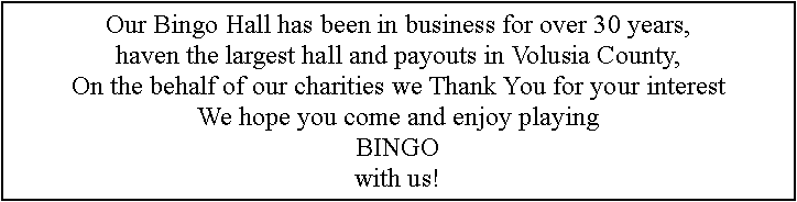 Text Box: Our Bingo Hall has been in business for over 30 years,haven the largest hall and payouts in Volusia County,On the behalf of our charities we Thank You for your interestWe hope you come and enjoy playingBINGOwith us!